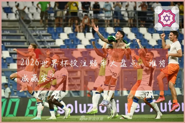 2026世界杯投注赔率大盘点，谁将成赢家？